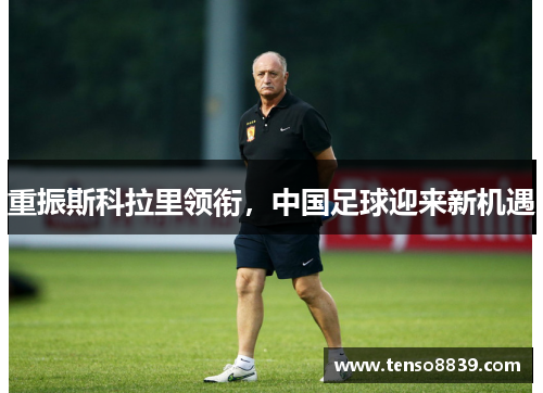重振斯科拉里领衔，中国足球迎来新机遇