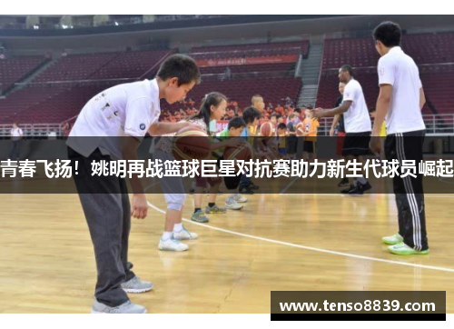 青春飞扬！姚明再战篮球巨星对抗赛助力新生代球员崛起